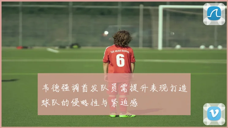 韦德强调首发队员需提升表现打造球队的侵略性与紧迫感