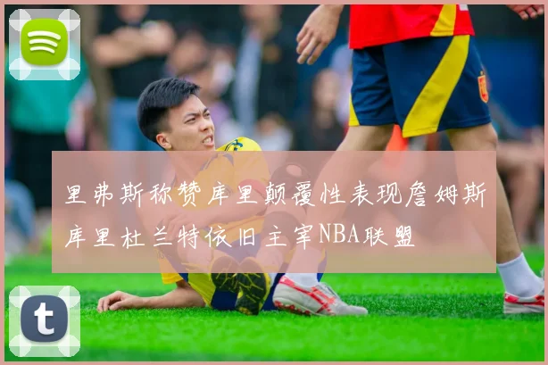里弗斯称赞库里颠覆性表现詹姆斯库里杜兰特依旧主宰NBA联盟