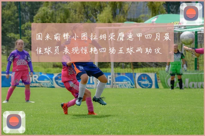 国米前锋小图拉姆荣膺意甲四月最佳球员表现惊艳四场五球两助攻