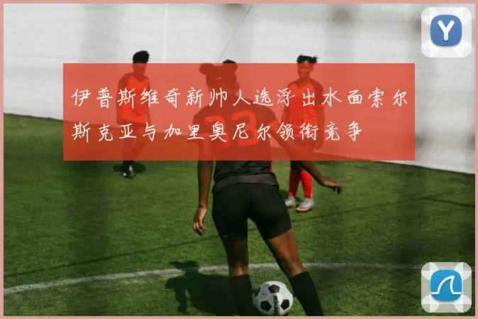 伊普斯维奇新帅人选浮出水面索尔斯克亚与加里奥尼尔领衔竞争