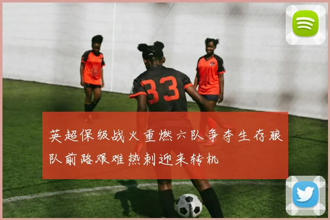 英超保级战火重燃六队争夺生存狼队前路艰难热刺迎来转机