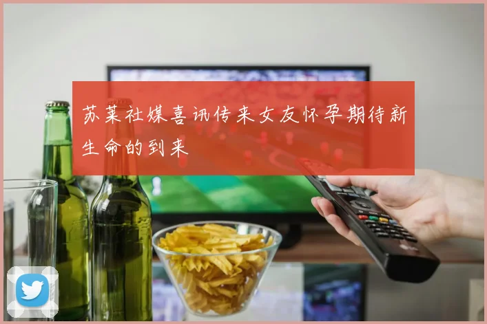 苏莱社媒喜讯传来女友怀孕期待新生命的到来