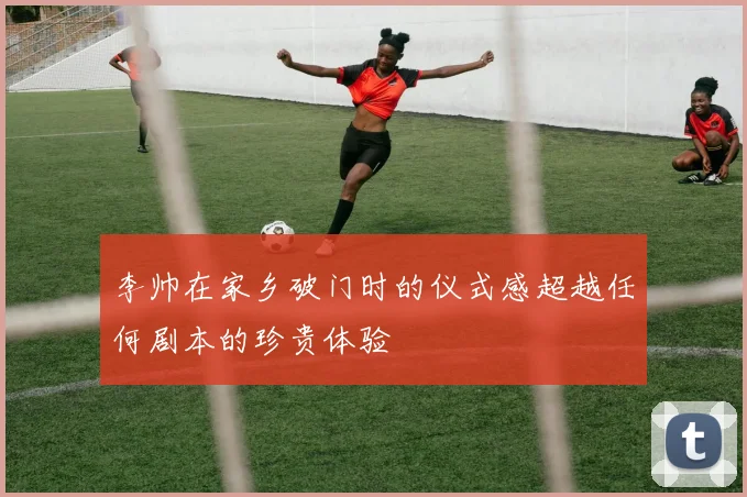 李帅在家乡破门时的仪式感超越任何剧本的珍贵体验