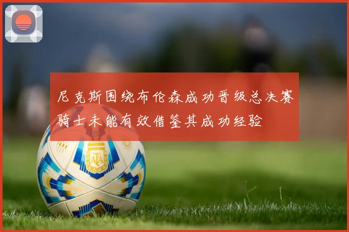 尼克斯围绕布伦森成功晋级总决赛骑士未能有效借鉴其成功经验
