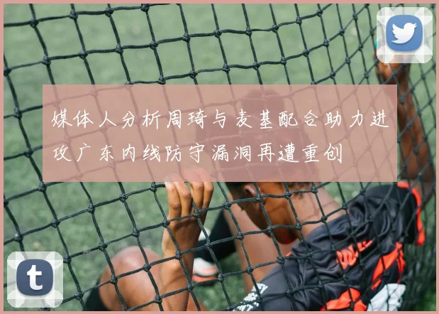 媒体人分析周琦与麦基配合助力进攻广东内线防守漏洞再遭重创