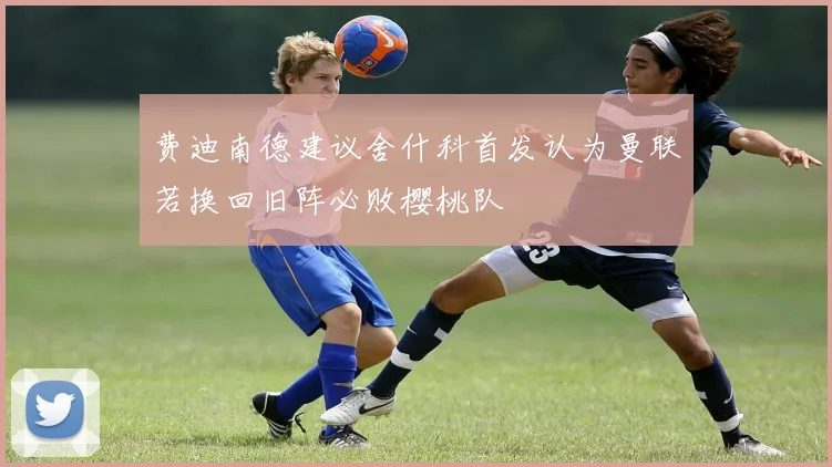 费迪南德建议舍什科首发认为曼联若换回旧阵必败樱桃队