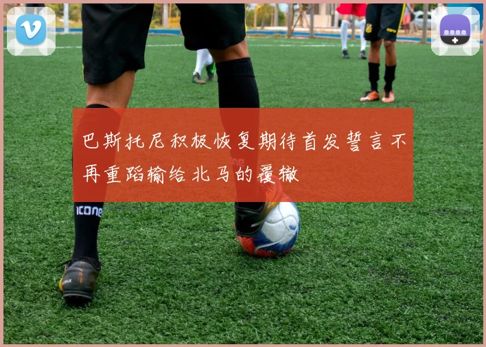 巴斯托尼积极恢复期待首发誓言不再重蹈输给北马的覆辙
