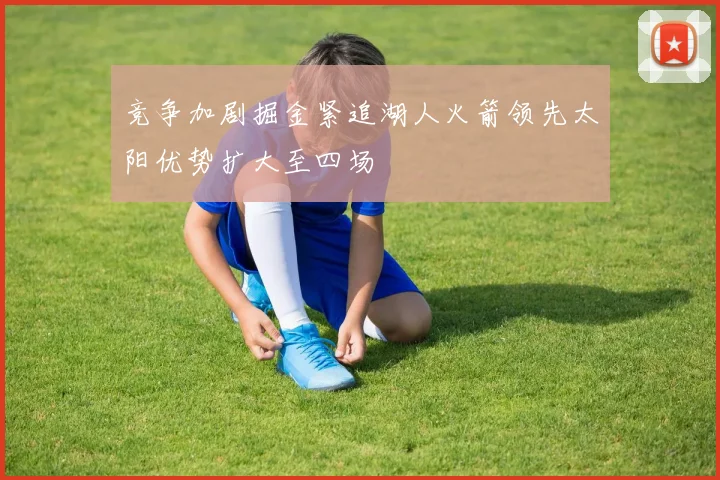 竞争加剧掘金紧追湖人火箭领先太阳优势扩大至四场