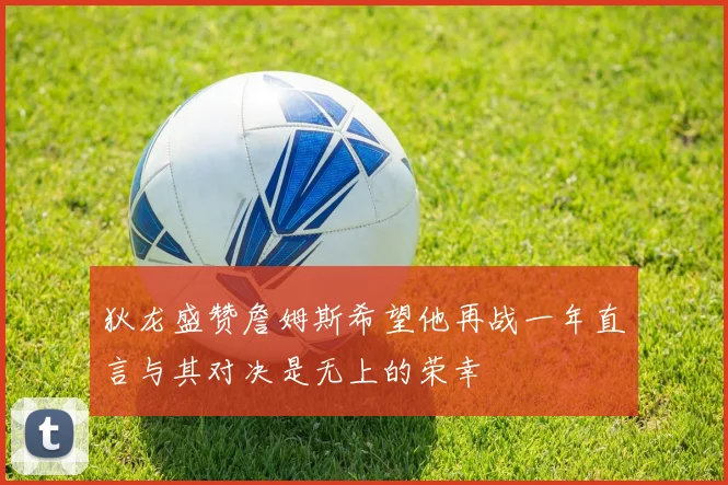狄龙盛赞詹姆斯希望他再战一年直言与其对决是无上的荣幸