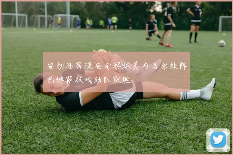 安切洛蒂现场考察球员内马尔缺阵巴博萨双响助队取胜