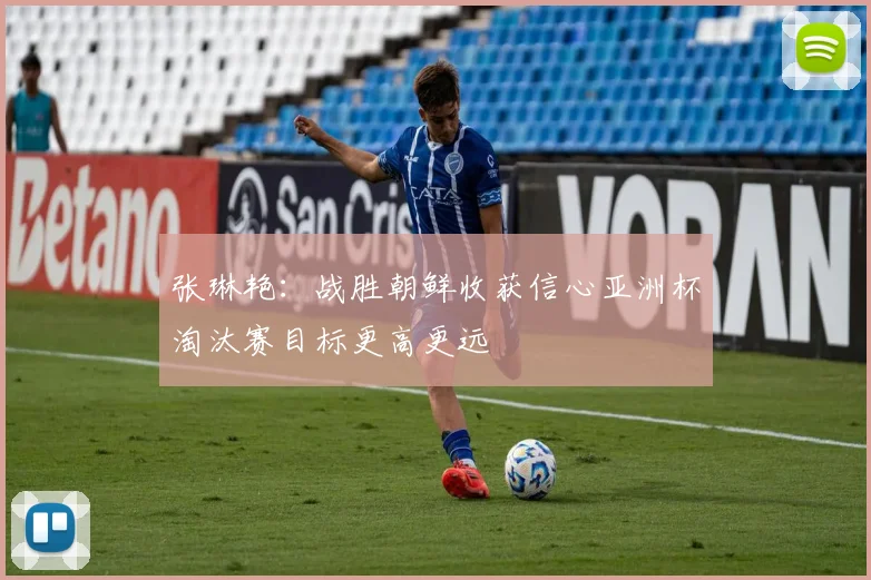 张琳艳：战胜朝鲜收获信心亚洲杯淘汰赛目标更高更远