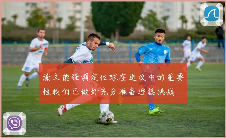 谢文能强调定位球在进攻中的重要性我们已做好充分准备迎接挑战