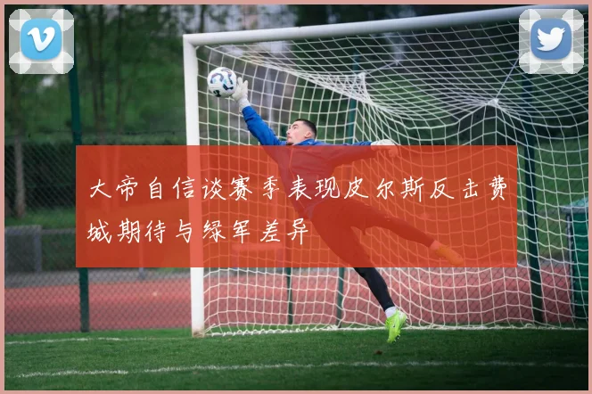 大帝自信谈赛季表现皮尔斯反击费城期待与绿军差异