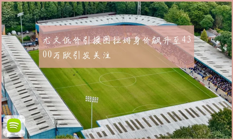 尤文低价引援图拉姆身价飙升至4300万欧引发关注