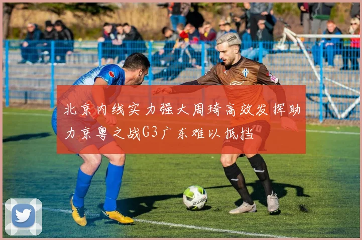 北京内线实力强大周琦高效发挥助力京粤之战G3广东难以抵挡